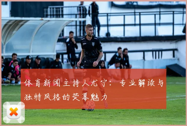 体育新闻主持人尤宁:专业解读与独特风格的荧幕魅力