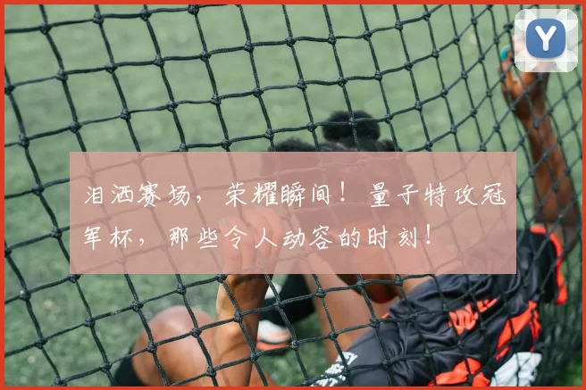 泪洒赛场，荣耀瞬间！量子特攻冠军杯，那些令人动容的时刻！