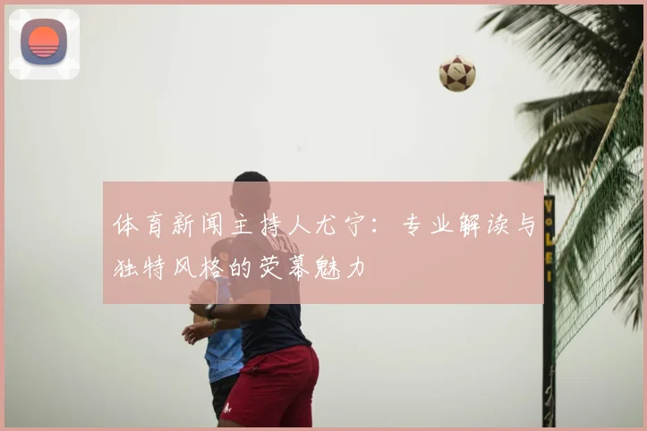 体育新闻主持人尤宁:专业解读与独特风格的荧幕魅力