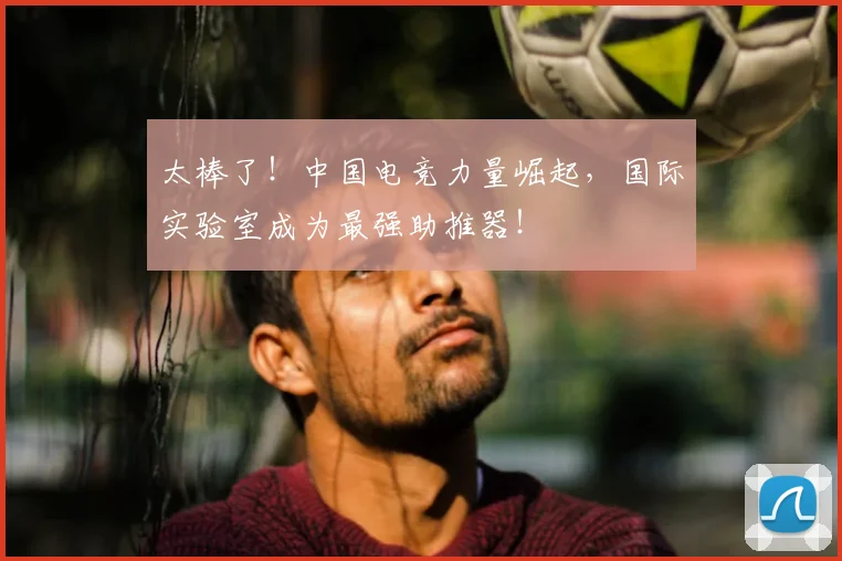 太棒了！中国电竞力量崛起，国际实验室成为最强助推器！